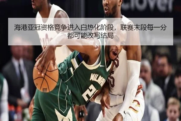 海港亚冠资格竞争进入白热化阶段，联赛末段每一分都可能改写结局